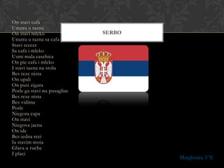 On stavi cafa
Unutra u tazna
On stavi mleko                SERBO
Unutra u tazna sa cafa
Stavi scecer
Sa cafa i mleko
Usmi mala caschica
On pie cafa i mleko
I stavi tazna na stolu
Bes reze nista
On upali
On pusi zigara
Posle ga stavi nu pusagliac
Bes reze nista
Bes vidime
Posle
Niegora capa
On stavi
Niegova jacna
On ide
Bes iedna reci
Ia stavim moia
Glava u ruche
I placi
                                      Margherita 3^E
 