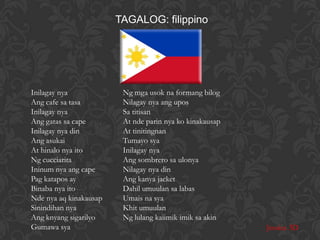 TAGALOG: filippino




Inilagay nya             Ng mga usok na formang bilog
Ang cafe sa tasa         Nilagay nya ang upos
Inilagay nya             Sa titisan
Ang gatas sa cape        At nde parin nya ko kinakausap
Inilagay nya din         At tinitingnan
Ang asukai               Tumayo sya
At hinalo nya ito        Inilagay nya
Ng cucciarita            Ang sombrero sa ulonya
Ininum nya ang cape      Nilagay nya din
Pag katapos ay           Ang kanya jacket
Binaba nya ito           Dahil umuulan sa labas
Nde nya aq kinakausap    Umais na sya
Sinindihan nya           Khit umuulan
Ang knyang sigarilyo     Ng lulang kaiimik imik sa akin
Gumawa sya                                                Jessica 3D
 