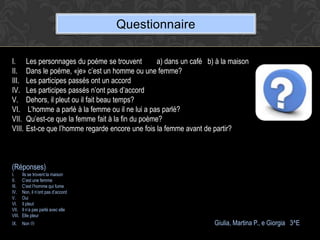 Questionnaire

I. Les personnages du poéme se trouvent          a) dans un café b) à la maison
II. Dans le poéme, «je» c’est un homme ou une femme?
III. Les participes passés ont un accord
IV. Les participes passés n’ont pas d’accord
V. Dehors, il pleut ou il fait beau temps?
VI. L’homme a parlé à la femme ou il ne lui a pas parlé?
VII. Qu’est-ce que la femme fait à la fin du poème?
VIII. Est-ce que l’homme regarde encore une fois la femme avant de partir?



(Réponses)
I.      Ils se trovent la maison
II.     C’est une femme
III.    C’est l’homme qui fume
IV.     Non, il n’ont pas d’accord
V.      Oui
VI.     Il pleut
VII.    Il n’a pas parlé avec elle
VIII.   Elle pleur
IX.     Non                                                       Giulia, Martina P., e Giorgia 3^E
 