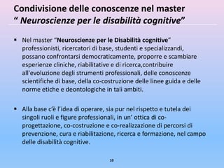 Condivisione delle conoscenze nel master
“ Neuroscienze per le disabilità cognitive”
 Nel master “Neuroscienze per le Disabilità cognitive”
  professionisti, ricercatori di base, studenti e specializzandi,
  possano confrontarsi democraticamente, proporre e scambiare
  esperienze cliniche, riabilitative e di ricerca,contribuire
  all'evoluzione degli strumenti professionali, delle conoscenze
  scientifiche di base, della co-costruzione delle linee guida e delle
  norme etiche e deontologiche in tali ambiti.

 Alla base c’è l’idea di operare, sia pur nel rispetto e tutela dei
  singoli ruoli e figure professionali, in un’ ottica di co-
  progettazione, co-costruzione e co-realizzazione di percorsi di
  prevenzione, cura e riabilitazione, ricerca e formazione, nel campo
  delle disabilità cognitive.

                                   10
 