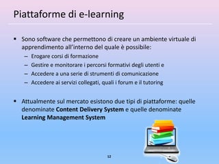 Piattaforme di e-learning

 Sono software che permettono di creare un ambiente virtuale di
  apprendimento all’interno del quale è possibile:
   –   Erogare corsi di formazione
   –   Gestire e monitorare i percorsi formativi degli utenti e
   –   Accedere a una serie di strumenti di comunicazione
   –   Accedere ai servizi collegati, quali i forum e il tutoring


 Attualmente sul mercato esistono due tipi di piattaforme: quelle
  denominate Content Delivery System e quelle denominate
  Learning Management System




                                        12
 