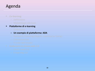 Agenda

 L’e-learning
    – Definizione
    – Metodologia alla base
 Piattaforme di e-learning
    – Definizione
    – Un esempio di piattaforma: ADA
    – Contenuti (Learning Objects, Learning by Doing)
    – Comunicazione
    – Il ruolo dell’e-tutor
 Evoluzione in chiave web 2.0
    – Cos’è il web 2.0
    – E-learning 2.0




                                      13
 
