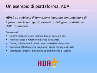Un esempio di piattaforma: ADA

ADA è un ambiente di formazione integrato, un contenitore di
informazioni in uno spazio virtuale di dialogo e condivisione
delle conoscenze.
Consente di:
 Gestire e integrare corsi multimediali on-line e off-line
 Avere l'accesso a materiale didattico strutturato
 Creare, pubblicare e fruire di nuovo materiale informativo
 Comunicare/Dialogare tra i vari attori di una comunità virtuale
 Monitorare processi di fruizione-apprendimento e tutoring




                                       14
 