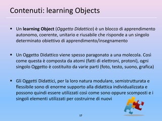 Contenuti: learning Objects

 Un learning Object (Oggetto Didattico) è un blocco di apprendimento
  autonomo, coerente, unitario e riusabile che risponde a un singolo
  determinato obiettivo di apprendimento/insegnamento

 Un Oggetto Didattico viene spesso paragonato a una molecola. Così
  come questa è composta da atomi (fatti di elettroni, protoni), ogni
  singolo Oggetto è costituito da varie parti (foto, testo, suono, grafica)

 Gli Oggetti Didattici, per la loro natura modulare, semistrutturata e
  flessibile sono di enorme supporto alla didattica individualizzata e
  possono quindi essere utilizzati così come sono oppure scomposti e i
  singoli elementi utilizzati per costruirne di nuovi


                                    17
 