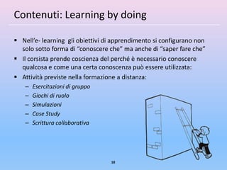 Contenuti: Learning by doing

 Nell’e- learning gli obiettivi di apprendimento si configurano non
  solo sotto forma di “conoscere che” ma anche di “saper fare che”
 Il corsista prende coscienza del perché è necessario conoscere
  qualcosa e come una certa conoscenza può essere utilizzata:
 Attività previste nella formazione a distanza:
    –   Esercitazioni di gruppo
    –   Giochi di ruolo
    –   Simulazioni
    –   Case Study
    –   Scrittura collaborativa




                                  18
 