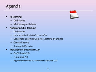 Agenda

 L’e-learning
    – Definizione
    – Metodologia alla base
 Piattaforme di e-learning
    – Definizione
    – Un esempio di piattaforma: ADA
    – Contenuti (Learning Objects, Learning by Doing)
    – Comunicazione
    – Il ruolo dell’e-tutor
 Evoluzione in chiave web 2.0
    – Cos’è il web 2.0
    – E-learning 2.0
    – Approfondimenti su strumenti del web 2.0


                                      2
 