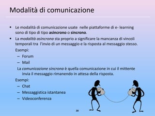 Modalità di comunicazione

 Le modalità di comunicazione usate nelle piattaforme di e- learning
  sono di tipo di tipo asincrono o sincrono.
 La modalità asincrona sta proprio a significare la mancanza di vincoli
  temporali tra l'invio di un messaggio e la risposta al messaggio stesso.
  Esempi:
   – Forum
   – Mail
   La comunicazione sincrona è quella comunicazione in cui il mittente
      invia il messaggio rimanendo in attesa della risposta.
  Esempi:
   – Chat
   – Messaggistica istantanea
   – Videoconferenza

                                      20
 