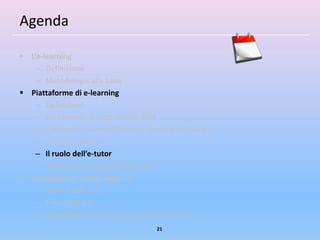 Agenda

 L’e-learning
    – Definizione
    – Metodologia alla base
 Piattaforme di e-learning
    – Definizione
    – Un esempio di piattaforma: ADA
    – Contenuti (Learning Objects, Learning by Doing)
    – Comunicazione
    – Il ruolo dell’e-tutor
    – Un esempio di piattaforma: ADA
 Evoluzione in chiave web 2.0
    – Cos’è il web 2.0
    – E-learning 2.0
    – Approfondimenti su strumenti del web 2.0
                                      21
 