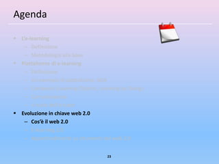 Agenda

 L’e-learning
    – Definizione
    – Metodologia alla base
 Piattaforme di e-learning
    – Definizione
    – Un esempio di piattaforma: ADA
    – Contenuti (Learning Objects, Learning by Doing)
    – Comunicazione
    – Il ruolo dell’e-tutor
 Evoluzione in chiave web 2.0
    – Cos’è il web 2.0
    – E-learning 2.0
    – Approfondimenti su strumenti del web 2.0


                                      23
 