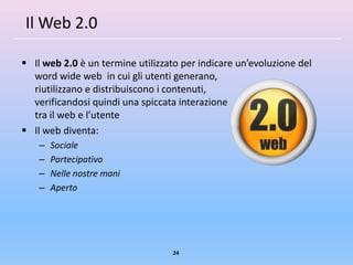 Il Web 2.0

 Il web 2.0 è un termine utilizzato per indicare un’evoluzione del
  word wide web in cui gli utenti generano,
  riutilizzano e distribuiscono i contenuti,
  verificandosi quindi una spiccata interazione
  tra il web e l’utente
 Il web diventa:
    –   Sociale
    –   Partecipativo
    –   Nelle nostre mani
    –   Aperto




                                  24
 