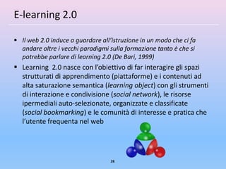 E-learning 2.0

 Il web 2.0 induce a guardare all’istruzione in un modo che ci fa
  andare oltre i vecchi paradigmi sulla formazione tanto è che si
  potrebbe parlare di learning 2.0 (De Bari, 1999)
 Learning 2.0 nasce con l’obiettivo di far interagire gli spazi
  strutturati di apprendimento (piattaforme) e i contenuti ad
  alta saturazione semantica (learning object) con gli strumenti
  di interazione e condivisione (social network), le risorse
  ipermediali auto-selezionate, organizzate e classificate
  (social bookmarking) e le comunità di interesse e pratica che
  l’utente frequenta nel web




                                   26
 