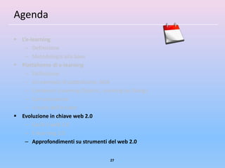 Agenda

 L’e-learning
    – Definizione
    – Metodologia alla base
 Piattaforme di e-learning
    – Definizione
    – Un esempio di piattaforma: ADA
    – Contenuti (Learning Objects, Learning by Doing)
    – Comunicazione
    – Il ruolo dell’e-tutor
 Evoluzione in chiave web 2.0
    – Cos’è il web 2.0
    – E-learning 2.0
    – Approfondimenti su strumenti del web 2.0


                                      27
 