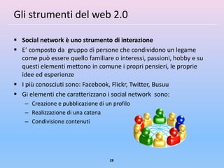 Gli strumenti del web 2.0

 Social network è uno strumento di interazione
 E’ composto da gruppo di persone che condividono un legame
  come può essere quello familiare o interessi, passioni, hobby e su
  questi elementi mettono in comune i propri pensieri, le proprie
  idee ed esperienze
 I più conosciuti sono: Facebook, Flickr, Twitter, Busuu
 Gi elementi che caratterizzano i social network sono:
    – Creazione e pubblicazione di un profilo
    – Realizzazione di una catena
    – Condivisione contenuti




                                     28
 