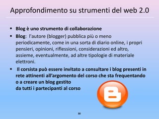 Approfondimento su strumenti del web 2.0

 Blog è uno strumento di collaborazione
 Blog: l'autore (blogger) pubblica più o meno
  periodicamente, come in una sorta di diario online, i propri
  pensieri, opinioni, riflessioni, considerazioni ed altro,
  assieme, eventualmente, ad altre tipologie di materiale
  elettroni.
 Il corsista può essere invitato a consultare i blog presenti in
  rete attinenti all’argomento del corso che sta frequentando
  o a creare un blog gestito
  da tutti i partecipanti al corso



                                30
 
