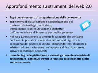 Approfondimento su strumenti del web 2.0

 Tag è uno strumento di categorizzazione della conoscenza
 Tag: sistema di classificazione e categorizzazione dei
  contenuti deciso dagli utenti stessi,
  letteralmente i contenuti vengono etichettati
  dall’utente in base all’interesse per quell’argomento
 Nel Web 1.0 esistevano solamente le categorie che venivano
  decide ed impostate in modo standard secondo i gusti e le
  conoscenze del gestore di un sito "imponendo" cosi all'utente di
  adattarsi ad una navigazione preimpostata al fine di cercare ed
  arrivare ai contenuti desiderati
 L’uso dei tag nelle piattaforme e –learning consente al corsista di
  categorizzare i contenuti trovati in rete con delle etichette scelte
  autonomamente

                                   31
 