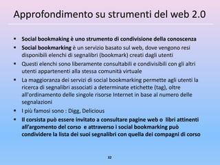 Approfondimento su strumenti del web 2.0

 Social bookmaking è uno strumento di condivisione della conoscenza
 Social bookmarking è un servizio basato sul web, dove vengono resi
  disponibili elenchi di segnalibri (bookmark) creati dagli utenti
 Questi elenchi sono liberamente consultabili e condivisibili con gli altri
  utenti appartenenti alla stessa comunità virtuale
 La maggioranza dei servizi di social bookmarking permette agli utenti la
  ricerca di segnalibri associati a determinate etichette (tag), oltre
  all'ordinamento delle singole risorse Internet in base al numero delle
  segnalazioni
 I più famosi sono : Digg, Delicious
 Il corsista può essere invitato a consultare pagine web o libri attinenti
  all’argomento del corso e attraverso i social bookmarking può
  condividere la lista dei suoi segnalibri con quella dei compagni di corso


                                      32
 