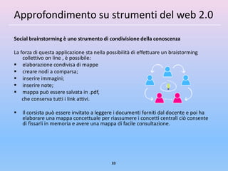 Approfondimento su strumenti del web 2.0
Social brainstorming è uno strumento di condivisione della conoscenza

La forza di questa applicazione sta nella possibilità di effettuare un braistorming
    collettivo on line , è possibile:
 elaborazione condivisa di mappe
 creare nodi a comparsa;
 inserire immagini;
 inserire note;
 mappa può essere salvata in .pdf,
    che conserva tutti i link attivi.

   Il corsista può essere invitato a leggere i documenti forniti dal docente e poi ha
    elaborare una mappa concettuale per riassumere i concetti centrali ciò consente
    di fissarli in memoria e avere una mappa di facile consultazione.




                                            33
 