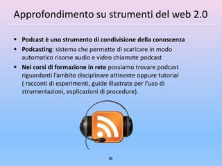 Approfondimento su strumenti del web 2.0

 Podcast è uno strumento di condivisione della conoscenza
 Podcasting: sistema che permette di scaricare in modo
  automatico risorse audio e video chiamate podcast
 Nei corsi di formazione in rete possiamo trovare podcast
  riguardanti l’ambito disciplinare attinente oppure tutorial
  ( racconti di esperimenti, guide illustrate per l’uso di
  strumentazioni, esplicazioni di procedure).




                                 35
 