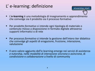 L’ e-learning: definizione

 L'e-learning è una metodologia di insegnamento e apprendimento
  che coinvolge sia il prodotto sia il processo formativo

 Per prodotto formativo si intende ogni tipologia di materiale o
  contenuto messo a disposizione in formato digitale attraverso
  supporti informatici o di rete

 Per processo formativo si intende la gestione dell'intero iter didattico
  che coinvolge gli aspetti di erogazione, fruizione, interazione,
  valutazione

 Il vero valore aggiunto dell'e-learning emerge nei servizi di assistenza
  e-tutorship, nelle modalità di interazione sincrona e asincrona, di
  condivisione e collaborazione a livello di community


                                    4
 