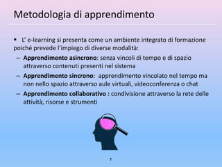 Metodologia di apprendimento

 L’ e-learning si presenta come un ambiente integrato di formazione
poiché prevede l’impiego di diverse modalità:
 – Apprendimento asincrono: senza vincoli di tempo e di spazio
   attraverso contenuti presenti nel sistema
 – Apprendimento sincrono: apprendimento vincolato nel tempo ma
   non nello spazio attraverso aule virtuali, videoconferenza o chat
 – Apprendimento collaborativo : condivisione attraverso la rete delle
   attività, risorse e strumenti




                                  7
 