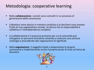 Metodologia: cooperative learning
 Nella collaborazione i corsisti sono coinvolti in un processo di
  generazione della conoscenza

 L’obiettivo viene deciso in maniera condivisa e le decisioni sono sempre
  frutto di una negoziazione sociale; ne deriva che la responsabilità è
  collettiva e l’interdipendenza completa

 La collaborazione è il processo primario per cui la comunità può
  sviluppare un percorso formativo iniziando a costruire una comune
  ontologia e procedendo alla negoziazione di significati

 Nella negoziazione il soggetto mette a disposizione le proprie
  conoscenze e implicitamente anche il proprio punto di vista sul tema da
  discutere




                                       8
 