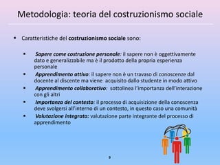 Metodologia: teoria del costruzionismo sociale

 Caratteristiche del costruzionismo sociale sono:

        Sapere come costruzione personale: il sapere non è oggettivamente
        dato e generalizzabile ma è il prodotto della propria esperienza
        personale
        Apprendimento attivo: il sapere non è un travaso di conoscenze dal
        docente al discente ma viene acquisito dallo studente in modo attivo
        Apprendimento collaborativo: sottolinea l’importanza dell’interazione
        con gli altri
        Importanza del contesto: il processo di acquisizione della conoscenza
        deve svolgersi all’interno di un contesto, in questo caso una comunità
        Valutazione integrata: valutazione parte integrante del processo di
        apprendimento




                                       9
 