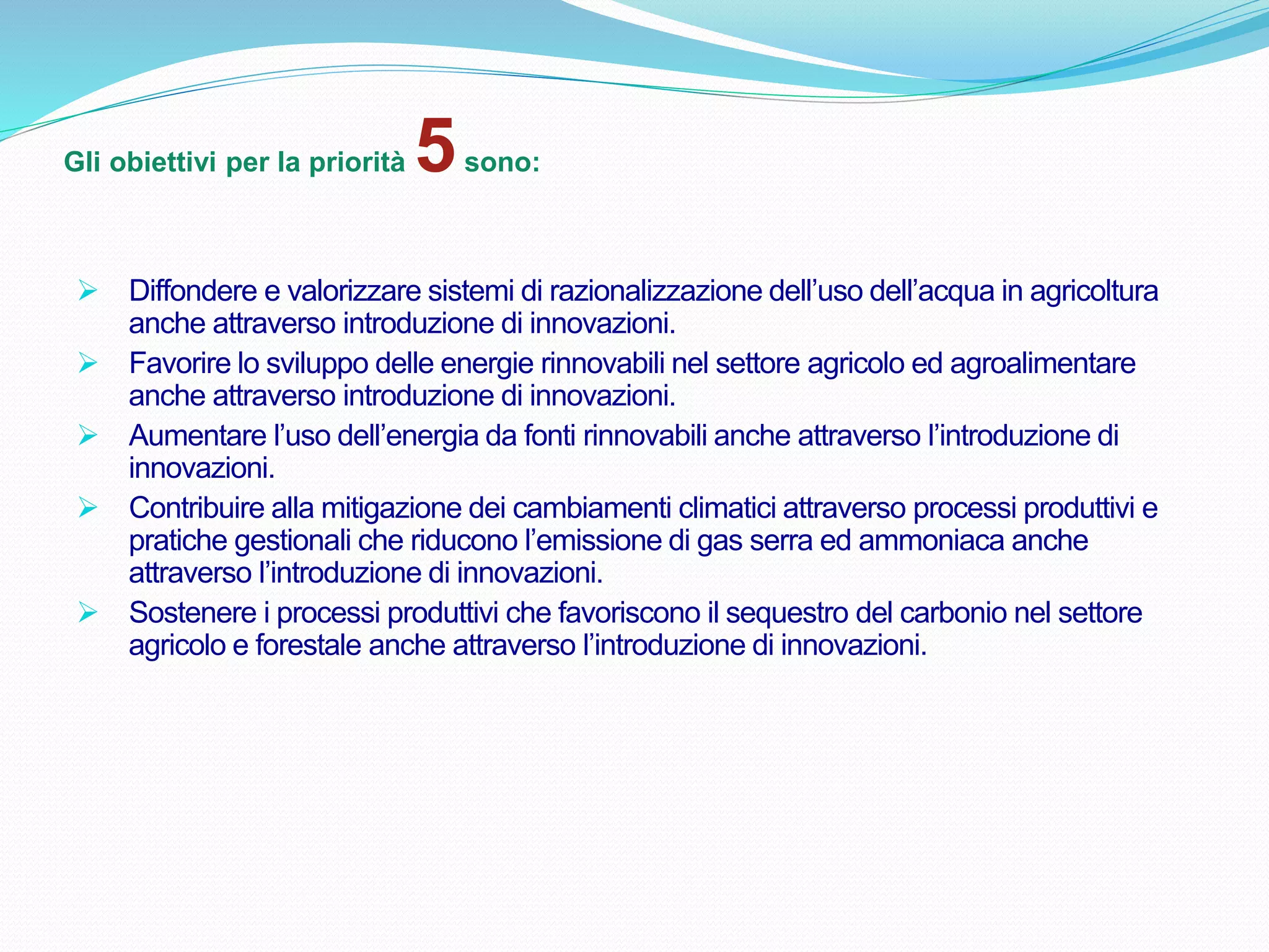 Gli obiettivi per la priorità 5sono:
 Diffondere e valorizzare sistemi di razionalizzazione dell’uso dell’acqua in agricoltura
anche attraverso introduzione di innovazioni.
 Favorire lo sviluppo delle energie rinnovabili nel settore agricolo ed agroalimentare
anche attraverso introduzione di innovazioni.
 Aumentare l’uso dell’energia da fonti rinnovabili anche attraverso l’introduzione di
innovazioni.
 Contribuire alla mitigazione dei cambiamenti climatici attraverso processi produttivi e
pratiche gestionali che riducono l’emissione di gas serra ed ammoniaca anche
attraverso l’introduzione di innovazioni.
 Sostenere i processi produttivi che favoriscono il sequestro del carbonio nel settore
agricolo e forestale anche attraverso l’introduzione di innovazioni.
 