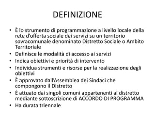 DEFINIZIONE
• È lo strumento di programmazione a livello locale della
  rete d’offerta sociale dei servizi su un territorio
  sovracomunale denominato Distretto Sociale o Ambito
  Territoriale
• Definisce le modalità di accesso ai servizi
• Indica obiettivi e priorità di intervento
• Individua strumenti e risorse per la realizzazione degli
  obiettivi
• È approvato dall’Assemblea dei Sindaci che
  compongono il Distretto
• È attuato dai singoli comuni appartenenti al distretto
  mediante sottoscrizione di ACCORDO DI PROGRAMMA
• Ha durata triennale
 