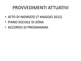 PROVVEDIMENTI ATTUATIVI
• ATTO DI INDIRIZZO (7 MAGGIO 2012)
• PIANO SOCIALE DI ZONA
• ACCORDO DI PROGRAMMA
 