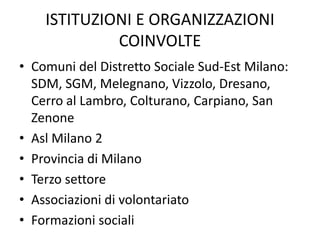 ISTITUZIONI E ORGANIZZAZIONI
             COINVOLTE
• Comuni del Distretto Sociale Sud-Est Milano:
  SDM, SGM, Melegnano, Vizzolo, Dresano,
  Cerro al Lambro, Colturano, Carpiano, San
  Zenone
• Asl Milano 2
• Provincia di Milano
• Terzo settore
• Associazioni di volontariato
• Formazioni sociali
 