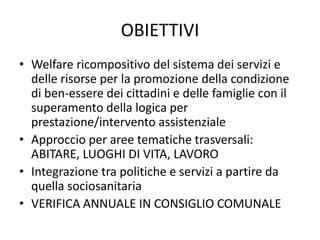 OBIETTIVI
• Welfare ricompositivo del sistema dei servizi e
  delle risorse per la promozione della condizione
  di ben-essere dei cittadini e delle famiglie con il
  superamento della logica per
  prestazione/intervento assistenziale
• Approccio per aree tematiche trasversali:
  ABITARE, LUOGHI DI VITA, LAVORO
• Integrazione tra politiche e servizi a partire da
  quella sociosanitaria
• VERIFICA ANNUALE IN CONSIGLIO COMUNALE
 