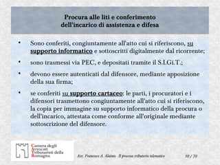 10 / 70Avv. Francesco A. Alaimo - Il processo tributario telematico
Procura alle liti e conferimento
dell'incarico di assistenza e difesa
Procura alle liti e conferimento
dell'incarico di assistenza e difesa

Sono conferiti, congiuntamente all'atto cui si riferiscono, su
supporto informatico e sottoscritti digitalmente dal ricorrente;

sono trasmessi via PEC, e depositati tramite il S.I.Gi.T.;

devono essere autenticati dal difensore, mediante apposizione
della sua firma;

se conferiti su supporto cartaceo: le parti, i procuratori e i
difensori trasmettono congiuntamente all'atto cui si riferiscono,
la copia per immagine su supporto informatico della procura o
dell'incarico, attestata come conforme all'originale mediante
sottoscrizione del difensore.
 