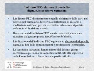 11 / 70Avv. Francesco A. Alaimo - Il processo tributario telematico

L'indirizzo PEC di riferimento è quello dichiarato dalle parti nel
ricorso, nel primo atto difensivo, o nell'istanza di reclamo e
mediazione notificati per via telematica, ed è altresì riportato
nella nota di iscrizione a ruolo.

Deve trattarsi di indirizzo PEC le cui credenziali siano state
rilasciate dal gestore previa identificazione del titolare.

L'indicazione dell'indirizzo PEC equivale ad elezione di domicilio
digitale ai fini delle comunicazioni e notificazioni telematiche.

Le successive variazioni hanno effetto dal decimo giorno
successivo a quello in cui siano state notificate alla segreteria
della Commissione tributaria e alle parti costituite.
Indirizzo PEC: elezione di domicilio
digitale, e successive variazioni
Indirizzo PEC: elezione di domicilio
digitale, e successive variazioni
 