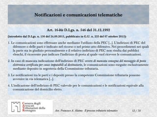 12 / 70Avv. Francesco A. Alaimo - Il processo tributario telematico
Notificazioni e comunicazioni telematicheNotificazioni e comunicazioni telematiche
Art. 16-bis D.Lgs. n. 546 del 31.12.1992
(introdotto dal D.Lgs. n. 156 del 24.09.2015, pubblicato in G.U. n. 233 del 07 ottobre 2015):
1. Le comunicazioni sono effettuate anche mediante l'utilizzo della PEC […]. L'indirizzo di PEC del
difensore o delle parti è indicato nel ricorso o nel primo atto difensivo. Nei procedimenti nei quali
la parte sta in giudizio personalmente e il relativo indirizzo di PEC non risulta dai pubblici
elenchi, il ricorrente può indicare l'indirizzo di posta al quale vuol ricevere le comunicazioni.
2. In caso di mancata indicazione dell'indirizzo di PEC ovvero di mancata consegna del messaggio di posta
elettronica certificata per cause imputabili al destinatario, le comunicazioni sono eseguite esclusivamente
mediante deposito in segreteria della Commissione tributaria.
3. Le notificazioni tra le parti e i depositi presso la competente Commissione tributaria possono
avvenire in via telematica [...].
4. L'indicazione dell'indirizzo di PEC valevole per le comunicazioni e le notificazioni equivale alla
comunicazione del domicilio eletto.
 