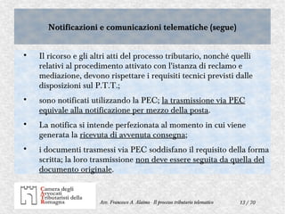13 / 70Avv. Francesco A. Alaimo - Il processo tributario telematico
Notificazioni e comunicazioni telematiche (segue)Notificazioni e comunicazioni telematiche (segue)

Il ricorso e gli altri atti del processo tributario, nonché quelli
relativi al procedimento attivato con l'istanza di reclamo e
mediazione, devono rispettare i requisiti tecnici previsti dalle
disposizioni sul P.T.T.;

sono notificati utilizzando la PEC; la trasmissione via PEC
equivale alla notificazione per mezzo della posta.

La notifica si intende perfezionata al momento in cui viene
generata la ricevuta di avvenuta consegna;

i documenti trasmessi via PEC soddisfano il requisito della forma
scritta; la loro trasmissione non deve essere seguita da quella del
documento originale.
 