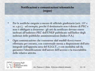14 / 70Avv. Francesco A. Alaimo - Il processo tributario telematico
Notificazioni e comunicazioni telematiche
(segue)
Notificazioni e comunicazioni telematiche
(segue)

Per le notifiche eseguite a mezzo di ufficiale giudiziario (artt. 137 e
ss. c.p.c.), - ad esempio, perché il destinatario non è dotato di PEC e
non è obbligato a dotarsene - gli atti da notificare devono essere
inoltrati all'indirizzo PEC dell'UNEP pubblicato sull'Indice degli
indirizzi delle pubbliche amministrazioni (Indice P.A.)

Ogni comunicazione che contenesse dati sensibili dovrà essere
effettuata per estratto, con contestuale messa a disposizione dell'atto
integrale nell'apposita area del S.I.Gi.T., e con modalità tali da
garantire l'identificazione dell'autore dell'accesso e la tracciabilità
delle relative attività.
 