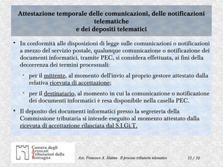 15 / 70Avv. Francesco A. Alaimo - Il processo tributario telematico
Attestazione temporale delle comunicazioni, delle notificazioni
telematiche
e dei depositi telematici
Attestazione temporale delle comunicazioni, delle notificazioni
telematiche
e dei depositi telematici

In conformità alle disposizioni di legge sulle comunicazioni o notificazioni
a mezzo del servizio postale, qualunque comunicazione o notificazione dei
documenti informatici, tramite PEC, si considera effettuata, ai fini della
decorrenza dei termini processuali:
➢
per il mittente, al momento dell'invio al proprio gestore attestato dalla
relativa ricevuta di accettazione;
➢
per il destinatario, al momento in cui la comunicazione o notificazione
dei documenti informatici è resa disponibile nella casella PEC.

Il deposito dei documenti informatici presso la segreteria della
Commissione tributaria si intende eseguito al momento attestato dalla
ricevuta di accettazione rilasciata dal S.I.Gi.T.
 
