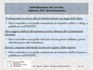 17 / 70Avv. Francesco A. Alaimo - Il processo tributario telematico
Individuazione del corretto
indirizzo PEC del destinatario
Individuazione del corretto
indirizzo PEC del destinatario
Professionisti iscritti in albi ed elenchi istituiti con legge dello Stato

Deve coincidere con quello comunicato ai rispettivi ordini o collegi, e
pubblicato nell'INI-PEC.
Altri soggetti abilitati all'assistenza tecnica dinanzi alle Commissioni
tributarie

Deve coincidere con quello rilasciato da un gestore abilitato, previa
identificazione del richiedente.
Società e imprese individuali iscritte nel registro delle imprese

Deve coincidere con quello comunicato al momento dell'iscrizione, e
pubblicato nell'INI-PEC.
 