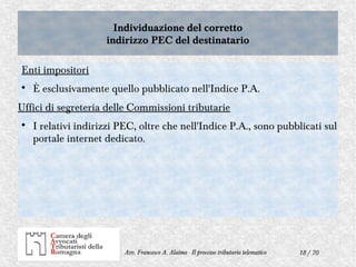 18 / 70Avv. Francesco A. Alaimo - Il processo tributario telematico
Individuazione del corretto
indirizzo PEC del destinatario
Individuazione del corretto
indirizzo PEC del destinatario
Enti impositori

È esclusivamente quello pubblicato nell'Indice P.A.
Uffici di segreteria delle Commissioni tributarie

I relativi indirizzi PEC, oltre che nell'Indice P.A., sono pubblicati sul
portale internet dedicato.
 