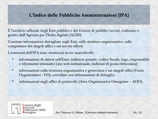 19 / 70Avv. Francesco A. Alaimo - Il processo tributario telematico
L'Indice delle Pubbliche Amministrazioni (IPA)L'Indice delle Pubbliche Amministrazioni (IPA)
È l'archivio ufficiale degli Enti pubblici e dei Gestori di pubblici servizi, realizzato e
gestito dall'Agenzia per l'Italia digitale (AGID).
Contiene informazioni dettagliate sugli Enti, sulle strutture organizzative, sulle
competenze dei singoli uffici e sui servizi offerti.
I contenuti dell'IPA sono strutturati in tre macrolivelli:

informazioni di sintesi sull'Ente: indirizzo postale, codice fiscale, logo, responsabile
e riferimenti telematici (sito web istituzionale, indirizzi di posta elettronica);

informazioni sulla struttura organizzativa e gerarchica e sui singoli uffici (Unità
Organizzative - UO), corredate con informazioni di dettaglio;

informazioni sugli uffici di protocollo (Aree Organizzative Omogenee – AOO).
 