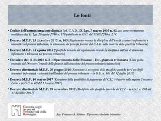 Avv. Francesco A. Alaimo - Il processo tributario telematico
Le fontiLe fonti
●
Codice dell'amministrazione digitale (cd. C.A.D., D. Lgs. 7 marzo 2005 n. 82, così come recentemente
modificato dal D. Lgs. 26 agosto 2016 n. 179 pubblicato in G.U. del 13.09.2016 n. 214)
●
Decreto M.E.F. 23 dicembre 2013, n. 163 (Regolamento recante la disciplina dell'uso di strumenti informatici e
telematici nel processo tributario, in attuazione dei principi previsti dal C.A.D. nella materia della giustizia tributaria)
●
Decreto M.E.F. 04 agosto 2015 (Specifiche tecniche del regolamento recante la disciplina dell'uso di strumenti
informatici e telematici nel processo tributario)
●
Circolare del 11.05.2016 n. 2 - Dipartimento delle Finanze – Dir. giustizia tributaria (Linee guida
emanate dal Direttore Generale delle finanze sull'attuazione del processo tributario telematico)
●
Decreto direttoriale M.E.F. 30 giugno 2016 (Estensione a sei regioni delle specifiche tecniche per l'uso degli
strumenti informatici e telematici nell'ambito del processo tributario – in G.U. n. 161 del 12 luglio 2016)
●
Decreto M.E.F. 10 marzo 2017 (Estensione della possibilità di pagamento del C.U. tributario nella regione Toscana e
Lazio – in G.U. n. 60 del 13 marzo 2017)
●
Decreto direttoriale M.E.F. 28 novembre 2017 (Modifiche alle specifiche tecniche del PTT – in G.U. n. 288 del
11 dicembre 2017)
 