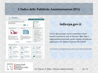 20 / 70Avv. Francesco A. Alaimo - Il processo tributario telematico
L'Indice delle Pubbliche Amministrazioni (IPA)L'Indice delle Pubbliche Amministrazioni (IPA)
indicepa.gov.it
Tutti i dati possono essere consultati e fruiti
tramite interfaccia web, in formato Open Data e,
registrandosi al portale, anche tramite interfaccia
applicativa che utilizza il protocollo LDAP.
N.B: dal 19.08.2014, l'IPA non è più utilizzabile ai fini della notificazione e comunicazione degli atti in materia civile, penale, amministrativa e giudiziale.
Occorre a tali fini utilizzare, viceversa, il Registro PP.AA., consultabile on-line sul portale del processo telematico del Ministero della Giustizia.
 