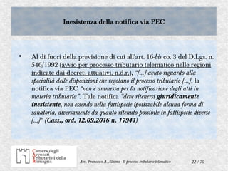 22 / 70Avv. Francesco A. Alaimo - Il processo tributario telematico
Inesistenza della notifica via PECInesistenza della notifica via PEC

Al di fuori della previsione di cui all'art. 16-bis co. 3 del D.Lgs. n.
546/1992 (avvio per processo tributario telematico nelle regioni
indicate dai decreti attuativi. n.d.r.), “[…] avuto riguardo alla
specialità delle disposizioni che regolano il processo tributario […], la
notifica via PEC “non è ammessa per la notificazione degli atti in
materia tributaria”. Tale notifica “deve ritenersi giuridicamente
inesistente, non essendo nella fattispecie ipotizzabile alcuna forma di
sanatoria, diversamente da quanto ritenuto possibile in fattispecie diverse
[...]” (Cass., ord. 12.09.2016 n. 17941)
 