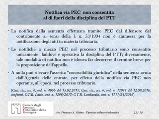 23 / 70Avv. Francesco A. Alaimo - Il processo tributario telematico
Notifica via PEC non consentita
al di fuori della disciplina del PTT
Notifica via PEC non consentita
al di fuori della disciplina del PTT
✔
La notifica della sentenza effettuata tramite PEC dal difensore del
contribuente ai sensi della l. n. 53/1994 non è ammessa per la
notificazione degli atti in materia tributaria.
✔
Le notifiche a mezzo PEC nel processo tributario sono consentite
unicamente laddove è operativa la disciplina del PTT; diversamente,
tale modalità di notifica non è idonea far decorrere il termine breve per
la proposizione dell'appello.
✔
A nulla può rilevare l'asserita “conoscibilità giuridica” della sentenza avuta
dall'Agenzia delle entrate, per effetto della notifica via PEC non
operante, all'epoca, nel processo tributario.
(Cass. civ., sez. 6, ord. n. 4066 del 15.02.2017; Cass. civ., sez. 6, ord. n. 17941 del 12.09.2016;
conformi, C.T.R. Lazio, sent. n. 1296/2017; C.T.R. Lombardia, sent. n. 1711/34/2016)
 