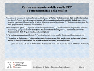 25 / 70Avv. Francesco A. Alaimo - Il processo tributario telematico
Cattiva manutenzione della casella PEC
e perfezionamento della notifica
Cattiva manutenzione della casella PEC
e perfezionamento della notifica
●
“[…] in tema di procedimento per la dichiarazione di fallimento, ai fini del perfezionamento della notifica telematica
del ricorso […] occorre aver riguardo unicamente alla sequenza procedimentale stabilita dalla legge […] tale
principio, giustificato dal valore cardine di celerità del processo, non è affatto immune […] dalle garanzie di ricezione, date
dalle specifiche tecniche elaborate […] e collaudate […];
●
ad esse, non possono opporsi […] esigenze di sostanziale migliore comodità […] della ricezione della notifica in via ordinaria e
tradizionale […] in quanto è onere della parte che eserciti l'attività d'impresa […] assicurarsi del corretto
funzionamento della propria casella postale certificata;
●
[…] la cattiva manutenzione della posta […] avrebbe dimostrato […] un completo disinteresse della destinataria […];
●
[…] infondata la doglianza […] relativa al mancato funzionamento della notificazione dell'avviso d'udienza,
dovuto al cattivo funzionamento dell'account di posta elettronica della destinataria […].”
(Cass. civ. sez. VI – 1, sent. n. 13917 del 07.07.2016; vedi anche Cass. civ. sez. III, sent. n. 14827 del 20.07.2016)
 