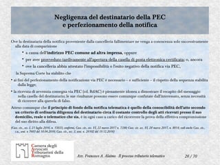26 / 70Avv. Francesco A. Alaimo - Il processo tributario telematico
Negligenza del destinatario della PEC
e perfezionamento della notifica
Negligenza del destinatario della PEC
e perfezionamento della notifica
Ove la destinataria della notifica proveniente dalla cancelleria fallimentare ne venga a conoscenza solo successivamente
alla data di comparizione
• a causa dell'indirizzo PEC comune ad altra impresa, oppure
• per aver provveduto tardivamente all'apertura della casella di posta elettronica certificata; o, ancora
• ove la cancelleria abbia attestato l'impossibilità o l'esito negativo della notifica via PEC,
la Suprema Corte ha stabilito che
●
ai fini del perfezionamento della notificazione via PEC è necessario – e sufficiente – il rispetto della sequenza stabilita
dalla legge;
●
la ricevuta di avvenuta consegna via PEC (cd. RdAC) è pienamente idonea a dimostrare il recapito del messaggio
nella casella del destinatario; le sue risultanze possono essere comunque confutate dall'interessato, senza necessità
di ricorrere alla querela di falso.
Atteso comunque che il principio di fondo della notifica telematica è quello della conoscibilità dell'atto secondo
un criterio di ordinaria diligenza del destinatario circa il costante controllo degli atti ricevuti presso il suo
domicilio, reale o telematico che sia, è in ogni caso a carico del ricorrente la prova della effettiva compromissione
del suo diritto alla difesa.
(Cass. civ., sez. I, 21 luglio 2016, n. 15035; conformi, Cass. civ., sez. VI, 22 marzo 2017 n. 7390; Cass. civ. sez. VI, 28 marzo 2017, n. 8014; vedi anche Cass. civ.,
s.u., sent. n 7665 del 18.04.2016; Cass. civ., sez. 3, sent. n. 26102 del 19.12.2016)
 
