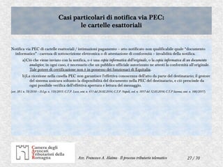 27 / 70Avv. Francesco A. Alaimo - Il processo tributario telematico
Casi particolari di notifica via PEC:
le cartelle esattoriali
Casi particolari di notifica via PEC:
le cartelle esattoriali
Notifica via PEC di cartelle esattoriali / intimazioni pagamento – atto notificato non qualificabile quale “documento
informatico” - carenza di sottoscrizione elettronica o di attestazione di conformità – invalidità della notifica.
a)Ciò che viene inviato con la notifica, o è una copia informatica dell'originale, o la copia informatica di un documento
analogico; in ogni caso, è necessario che un pubblico ufficiale autorizzato ne attesti la conformità all'originale.
Tale potere di certificazione non è in possesso dei funzionari di Equitalia.
b)La ricezione nella casella PEC non garantisce l'effettiva conoscenza dell'atto da parte del destinatario; il gestore
del sistema assicura soltanto la disponibilità del documento nella PEC del destinatario, e ciò prescinde da
ogni possibile verifica dell'effettiva apertura e lettura del messaggio.
(art. 38 l. n. 78/2010 – D.Lgs. n. 159/2015. C.T.P. Lecce, sent. n. 611 del 26.02.2016; C.T.P. Napoli, ord. n. 1817 del 12.05.2016; C.T.P Savona, sent. n. 100/2017)
 