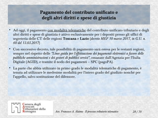 28 / 70Avv. Francesco A. Alaimo - Il processo tributario telematico
Pagamento del contributo unificato e
degli altri diritti e spese di giustizia
Pagamento del contributo unificato e
degli altri diritti e spese di giustizia

Ad oggi, il pagamento con modalità telematiche del contributo unificato tributario e degli
altri diritti e spese di giustizia è attivo esclusivamente per i depositi presso gli uffici di
segreteria delle CT delle regioni Toscana e Lazio (decreto MEF 10 marzo 2017, in G.U. n.
60 del 13.03.2017)

Con successivo decreto, tale possibilità di pagamento sarà estesa per le restanti regioni,
sempre nel rispetto delle "Linee guida per l'effettuazione dei pagamenti elettronici a favore delle
pubbliche amministrazioni e dei gestori di pubblici servizi", emanate dall'Agenzia per l'Italia
Digitale (AGID), e tramite il nodo dei pagamenti – SPC (pagoPA).

La parte che abbia utilizzato in primo grado le modalità telematiche di pagamento, è
tenuta ad utilizzare le medesime modalità per l'intero grado del giudizio nonché per
l'appello, salvo sostituzione del difensore.
 