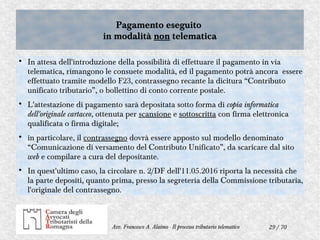 29 / 70Avv. Francesco A. Alaimo - Il processo tributario telematico
Pagamento eseguito
in modalità non telematica
Pagamento eseguito
in modalità non telematica

In attesa dell'introduzione della possibilità di effettuare il pagamento in via
telematica, rimangono le consuete modalità, ed il pagamento potrà ancora essere
effettuato tramite modello F23, contrassegno recante la dicitura “Contributo
unificato tributario”, o bollettino di conto corrente postale.

L'attestazione di pagamento sarà depositata sotto forma di copia informatica
dell'originale cartaceo, ottenuta per scansione e sottoscritta con firma elettronica
qualificata o firma digitale;

in particolare, il contrassegno dovrà essere apposto sul modello denominato
“Comunicazione di versamento del Contributo Unificato”, da scaricare dal sito
web e compilare a cura del depositante.

In quest'ultimo caso, la circolare n. 2/DF dell'11.05.2016 riporta la necessità che
la parte depositi, quanto prima, presso la segreteria della Commissione tributaria,
l'originale del contrassegno.
 