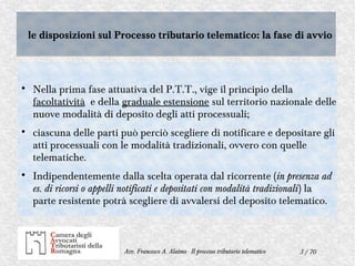 3 / 70Avv. Francesco A. Alaimo - Il processo tributario telematico
le disposizioni sul Processo tributario telematico: la fase di avviole disposizioni sul Processo tributario telematico: la fase di avvio

Nella prima fase attuativa del P.T.T., vige il principio della
facoltatività e della graduale estensione sul territorio nazionale delle
nuove modalità di deposito degli atti processuali;

ciascuna delle parti può perciò scegliere di notificare e depositare gli
atti processuali con le modalità tradizionali, ovvero con quelle
telematiche.

Indipendentemente dalla scelta operata dal ricorrente (in presenza ad
es. di ricorsi o appelli notificati e depositati con modalità tradizionali) la
parte resistente potrà scegliere di avvalersi del deposito telematico.
 